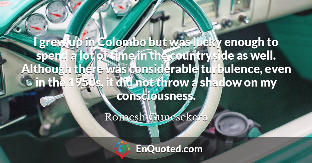 I grew up in Colombo but was lucky enough to spend a lot of time in the countryside as well. Although there was considerable turbulence, even in the 1950s, it did not throw a shadow on my consciousness.