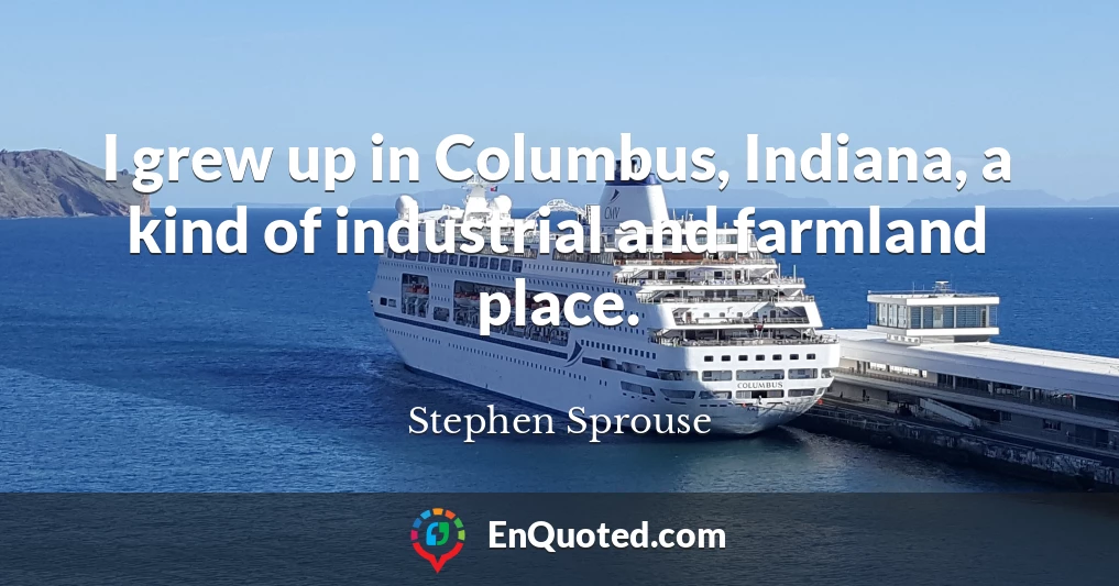 I grew up in Columbus, Indiana, a kind of industrial and farmland place.