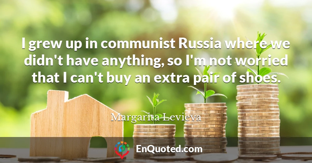 I grew up in communist Russia where we didn't have anything, so I'm not worried that I can't buy an extra pair of shoes.