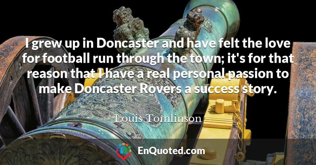 I grew up in Doncaster and have felt the love for football run through the town; it's for that reason that I have a real personal passion to make Doncaster Rovers a success story.