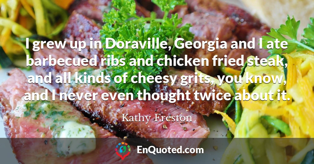 I grew up in Doraville, Georgia and I ate barbecued ribs and chicken fried steak, and all kinds of cheesy grits, you know, and I never even thought twice about it.