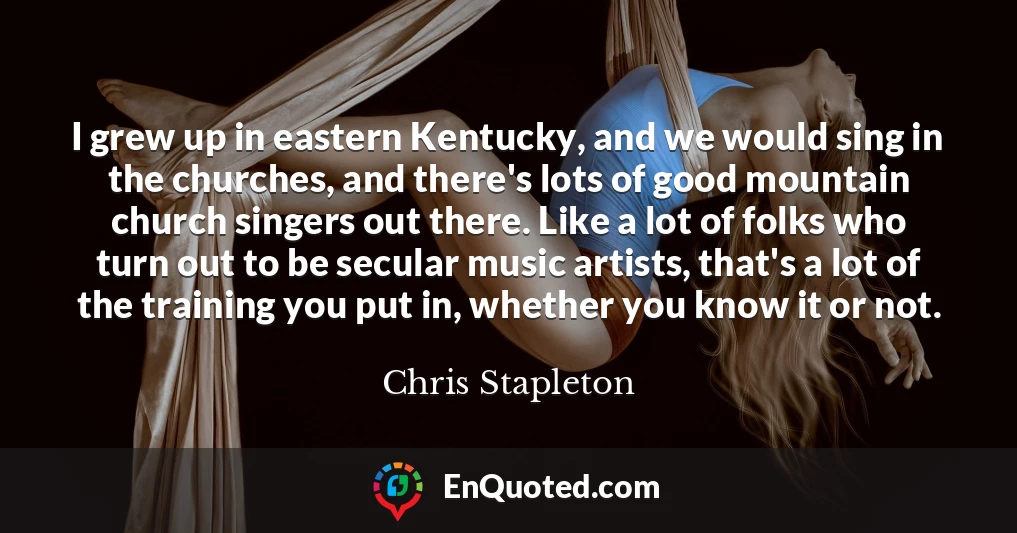 I grew up in eastern Kentucky, and we would sing in the churches, and there's lots of good mountain church singers out there. Like a lot of folks who turn out to be secular music artists, that's a lot of the training you put in, whether you know it or not.