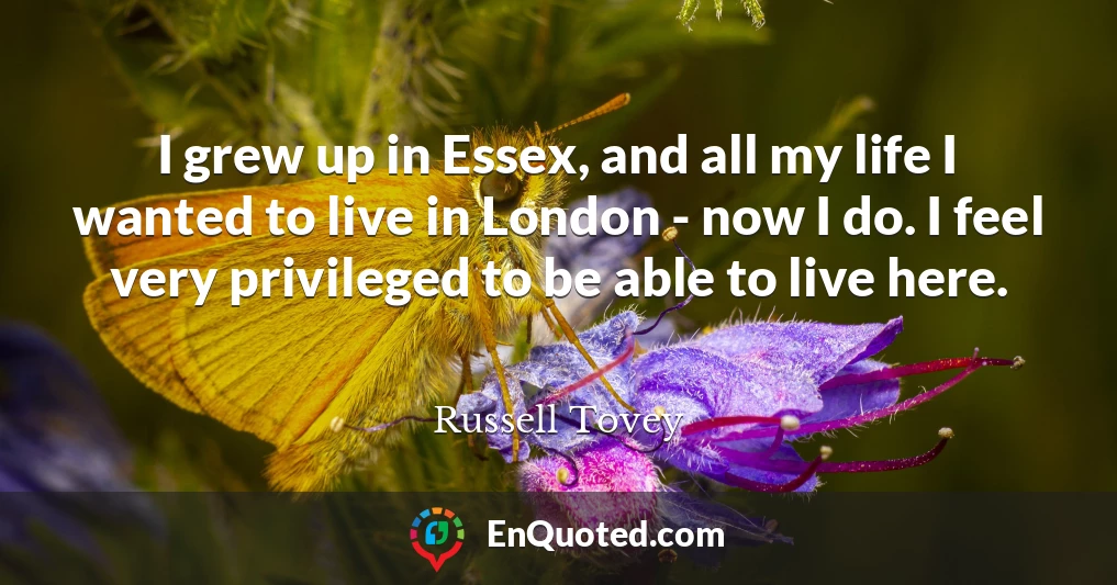 I grew up in Essex, and all my life I wanted to live in London - now I do. I feel very privileged to be able to live here.
