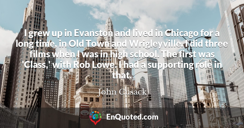 I grew up in Evanston and lived in Chicago for a long time, in Old Town and Wrigleyville. I did three films when I was in high school. The first was 'Class,' with Rob Lowe. I had a supporting role in that.