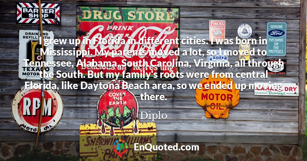 I grew up in Florida in different cities. I was born in Mississippi. My parents moved a lot, so I moved to Tennessee, Alabama, South Carolina, Virginia, all through the South. But my family's roots were from central Florida, like Daytona Beach area, so we ended up moving there.