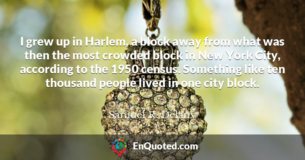 I grew up in Harlem, a block away from what was then the most crowded block in New York City, according to the 1950 census. Something like ten thousand people lived in one city block.