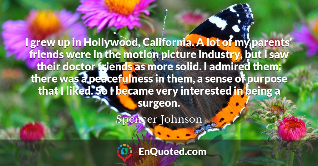 I grew up in Hollywood, California. A lot of my parents' friends were in the motion picture industry, but I saw their doctor friends as more solid. I admired them; there was a peacefulness in them, a sense of purpose that I liked. So I became very interested in being a surgeon.