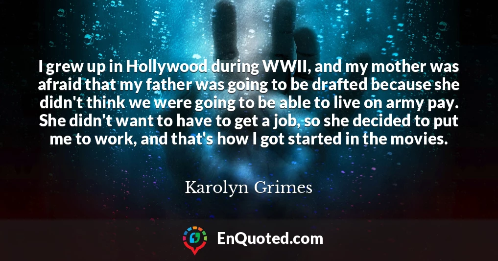 I grew up in Hollywood during WWII, and my mother was afraid that my father was going to be drafted because she didn't think we were going to be able to live on army pay. She didn't want to have to get a job, so she decided to put me to work, and that's how I got started in the movies.