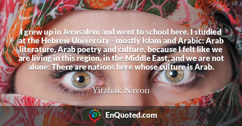 I grew up in Jerusalem and went to school here. I studied at the Hebrew University - mostly Islam and Arabic: Arab literature, Arab poetry and culture, because I felt like we are living in this region, in the Middle East, and we are not alone: There are nations here whose culture is Arab.