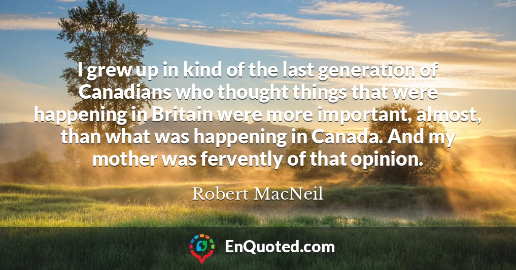 I grew up in kind of the last generation of Canadians who thought things that were happening in Britain were more important, almost, than what was happening in Canada. And my mother was fervently of that opinion.