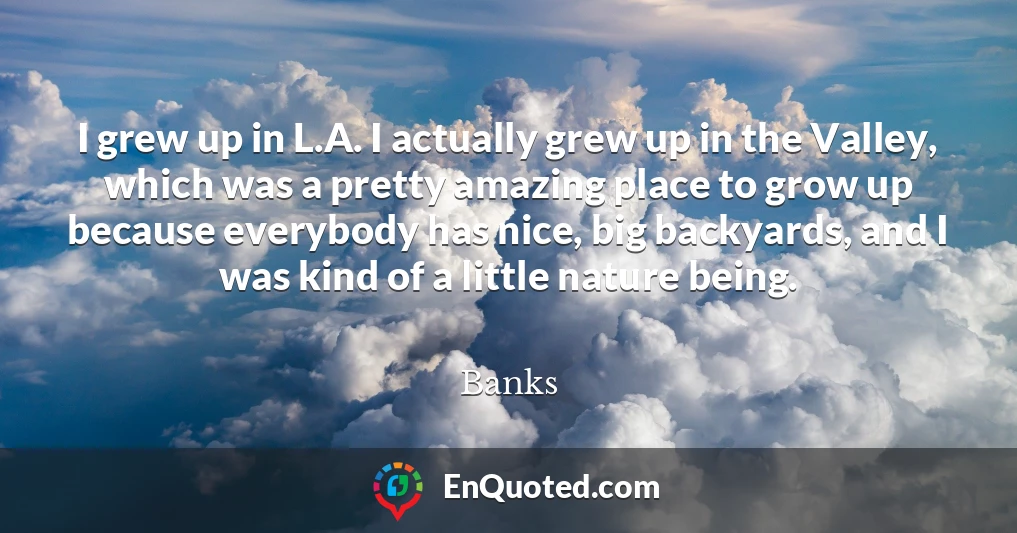 I grew up in L.A. I actually grew up in the Valley, which was a pretty amazing place to grow up because everybody has nice, big backyards, and I was kind of a little nature being.