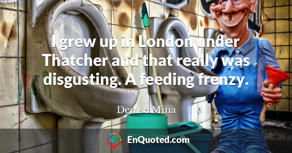 I grew up in London under Thatcher and that really was disgusting. A feeding frenzy.