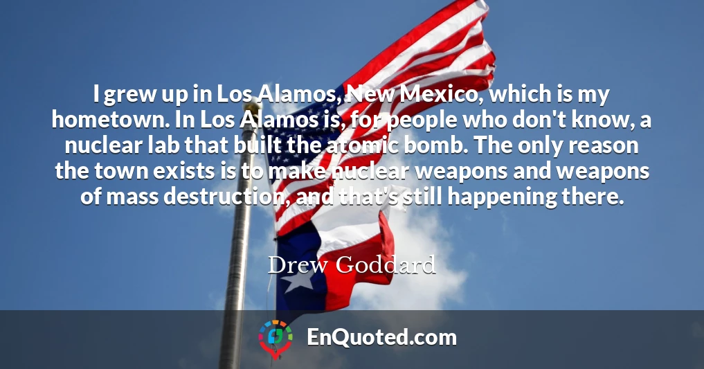 I grew up in Los Alamos, New Mexico, which is my hometown. In Los Alamos is, for people who don't know, a nuclear lab that built the atomic bomb. The only reason the town exists is to make nuclear weapons and weapons of mass destruction, and that's still happening there.