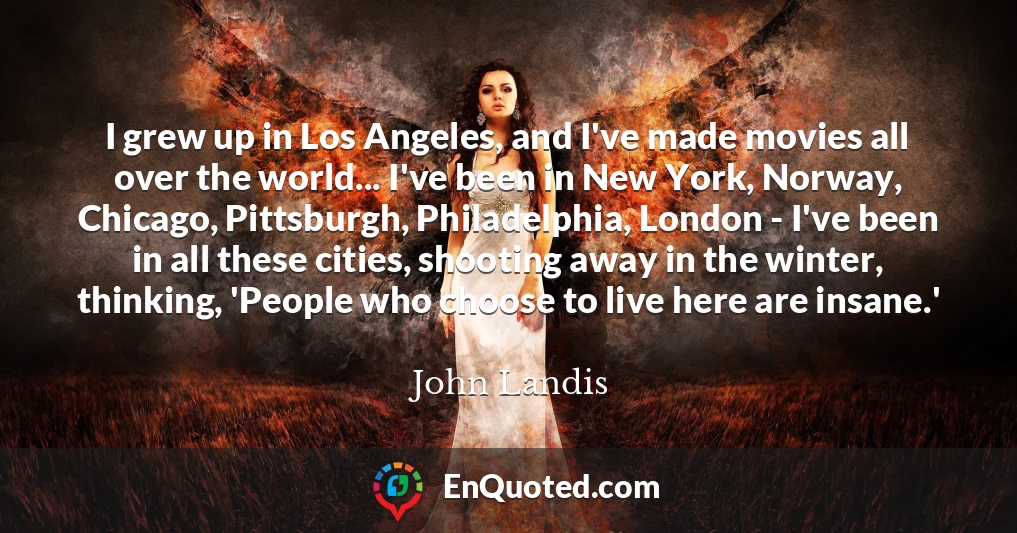 I grew up in Los Angeles, and I've made movies all over the world... I've been in New York, Norway, Chicago, Pittsburgh, Philadelphia, London - I've been in all these cities, shooting away in the winter, thinking, 'People who choose to live here are insane.'