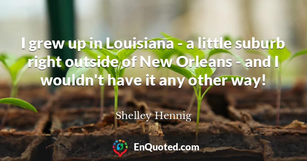 I grew up in Louisiana - a little suburb right outside of New Orleans - and I wouldn't have it any other way!