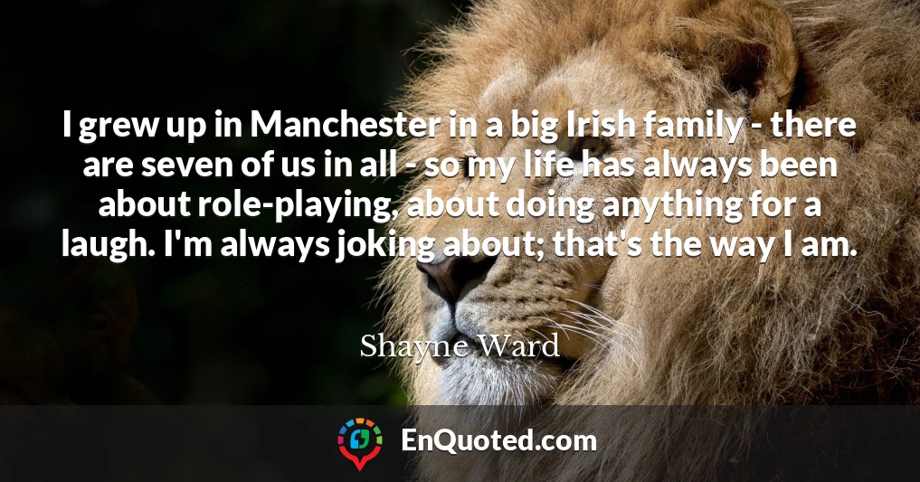 I grew up in Manchester in a big Irish family - there are seven of us in all - so my life has always been about role-playing, about doing anything for a laugh. I'm always joking about; that's the way I am.
