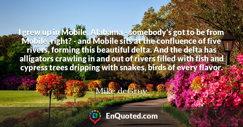 I grew up in Mobile, Alabama - somebody's got to be from Mobile, right? - and Mobile sits at the confluence of five rivers, forming this beautiful delta. And the delta has alligators crawling in and out of rivers filled with fish and cypress trees dripping with snakes, birds of every flavor.