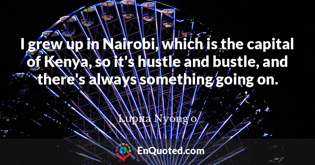 I grew up in Nairobi, which is the capital of Kenya, so it's hustle and bustle, and there's always something going on.