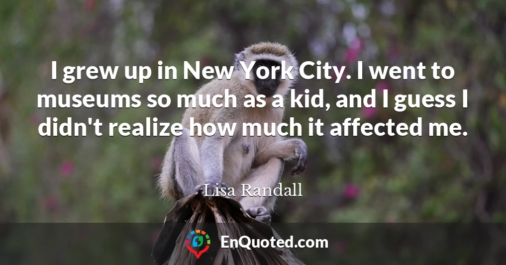 I grew up in New York City. I went to museums so much as a kid, and I guess I didn't realize how much it affected me.