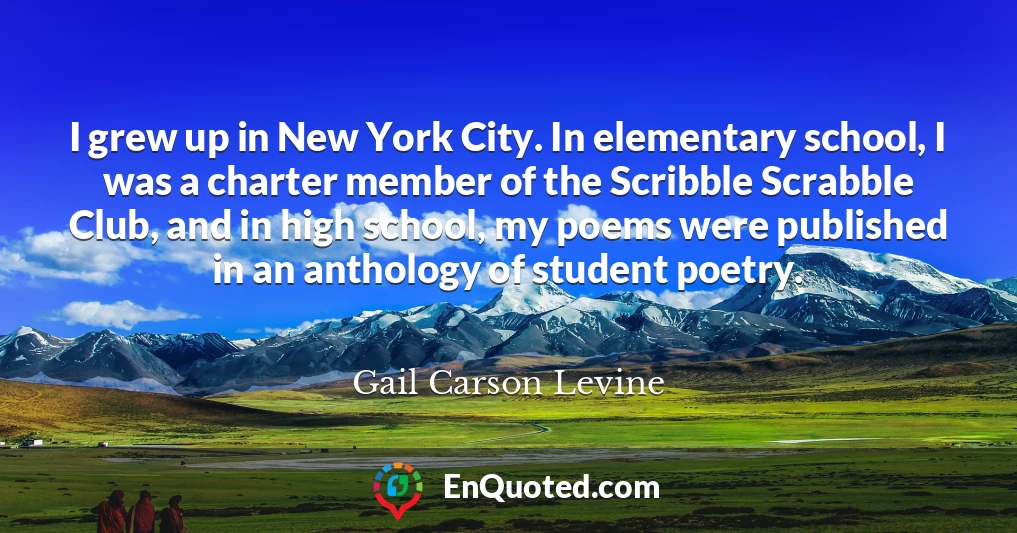 I grew up in New York City. In elementary school, I was a charter member of the Scribble Scrabble Club, and in high school, my poems were published in an anthology of student poetry.