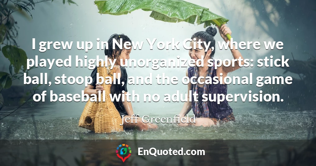 I grew up in New York City, where we played highly unorganized sports: stick ball, stoop ball, and the occasional game of baseball with no adult supervision.