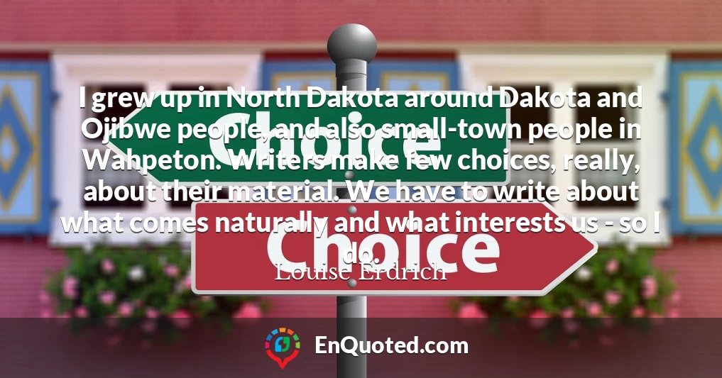 I grew up in North Dakota around Dakota and Ojibwe people, and also small-town people in Wahpeton. Writers make few choices, really, about their material. We have to write about what comes naturally and what interests us - so I do.