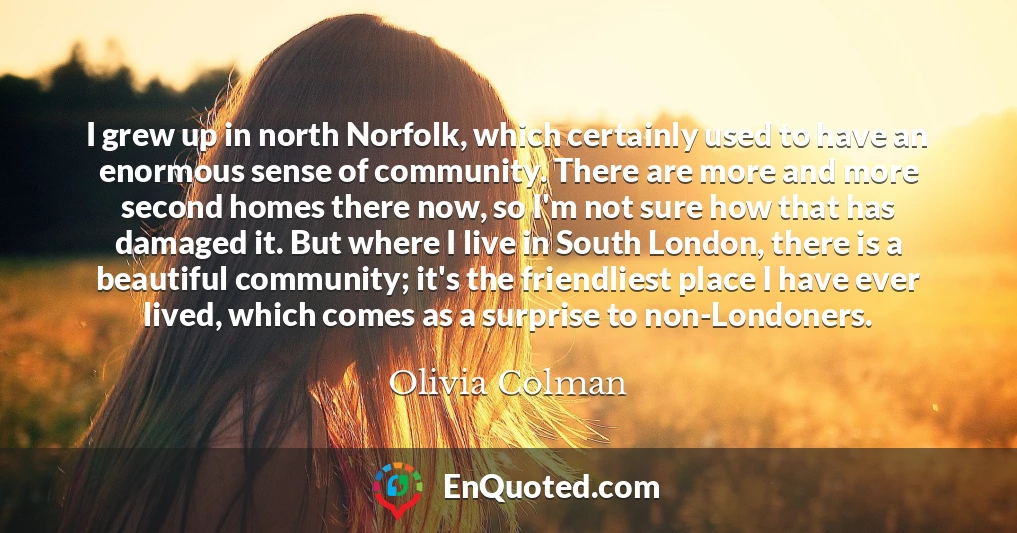 I grew up in north Norfolk, which certainly used to have an enormous sense of community. There are more and more second homes there now, so I'm not sure how that has damaged it. But where I live in South London, there is a beautiful community; it's the friendliest place I have ever lived, which comes as a surprise to non-Londoners.