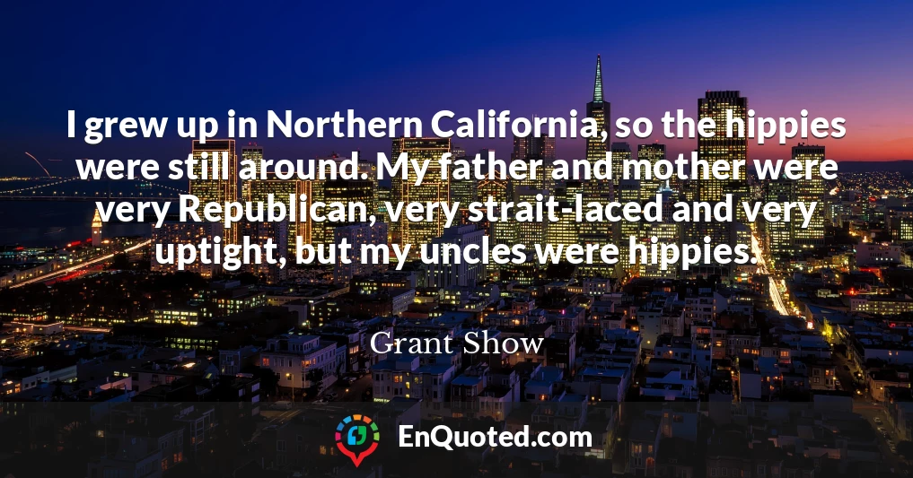 I grew up in Northern California, so the hippies were still around. My father and mother were very Republican, very strait-laced and very uptight, but my uncles were hippies.