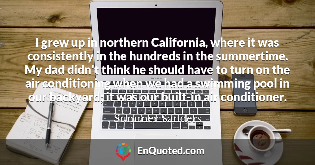 I grew up in northern California, where it was consistently in the hundreds in the summertime. My dad didn't think he should have to turn on the air conditioning when we had a swimming pool in our backyard; it was our built-in air conditioner.