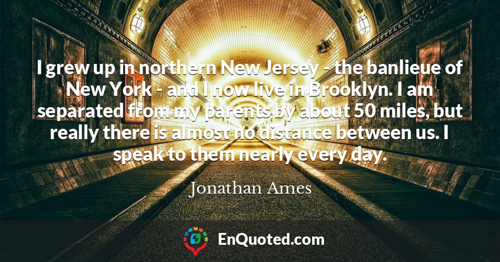 I grew up in northern New Jersey - the banlieue of New York - and I now live in Brooklyn. I am separated from my parents by about 50 miles, but really there is almost no distance between us. I speak to them nearly every day.