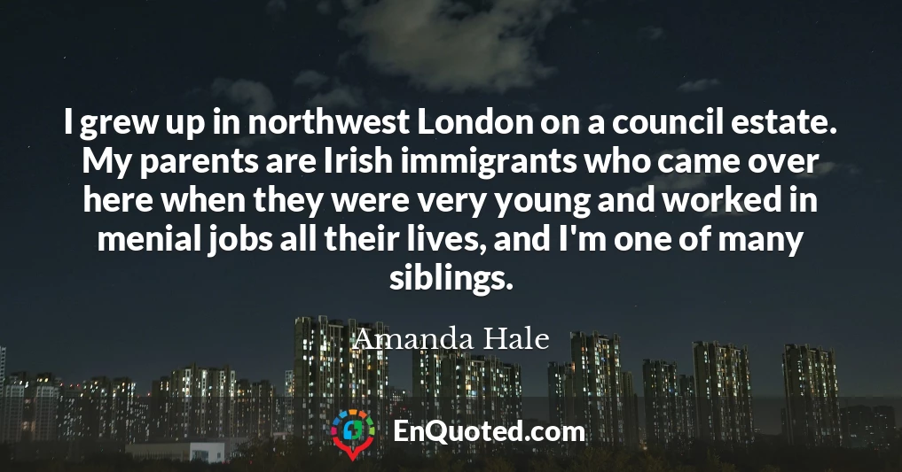 I grew up in northwest London on a council estate. My parents are Irish immigrants who came over here when they were very young and worked in menial jobs all their lives, and I'm one of many siblings.