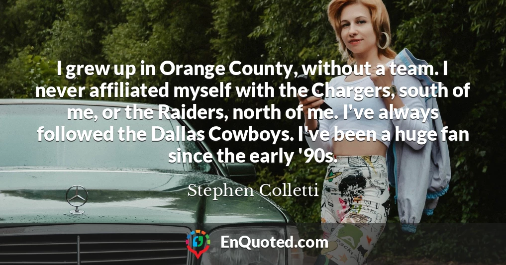 I grew up in Orange County, without a team. I never affiliated myself with the Chargers, south of me, or the Raiders, north of me. I've always followed the Dallas Cowboys. I've been a huge fan since the early '90s.