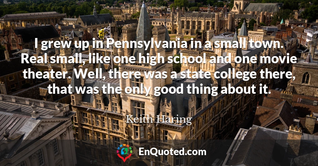 I grew up in Pennsylvania in a small town. Real small, like one high school and one movie theater. Well, there was a state college there, that was the only good thing about it.