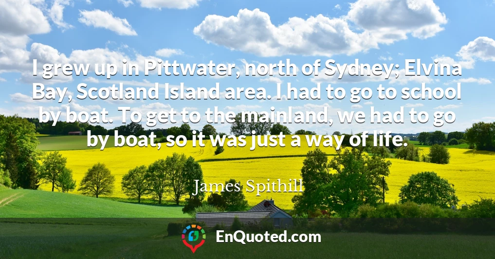 I grew up in Pittwater, north of Sydney; Elvina Bay, Scotland Island area. I had to go to school by boat. To get to the mainland, we had to go by boat, so it was just a way of life.