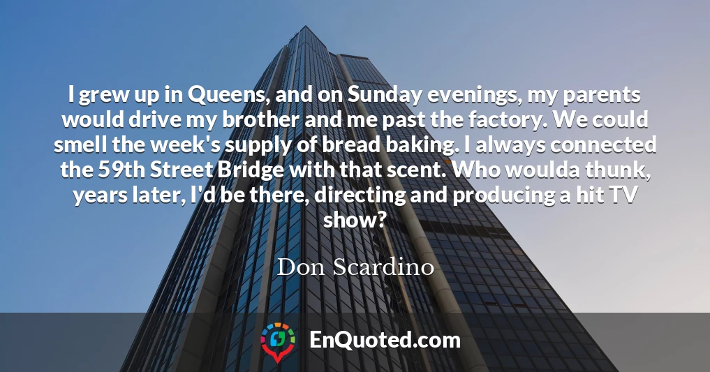 I grew up in Queens, and on Sunday evenings, my parents would drive my brother and me past the factory. We could smell the week's supply of bread baking. I always connected the 59th Street Bridge with that scent. Who woulda thunk, years later, I'd be there, directing and producing a hit TV show?
