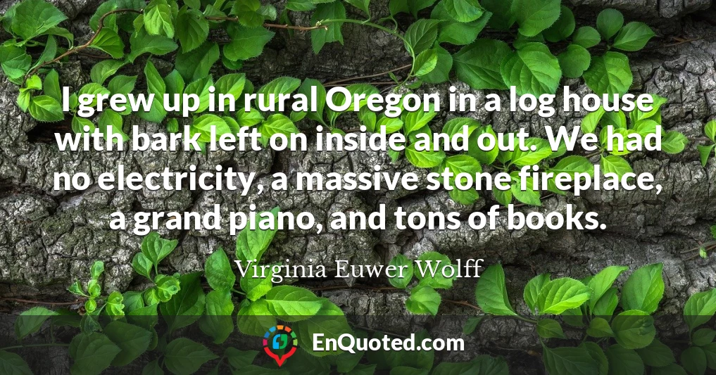 I grew up in rural Oregon in a log house with bark left on inside and out. We had no electricity, a massive stone fireplace, a grand piano, and tons of books.