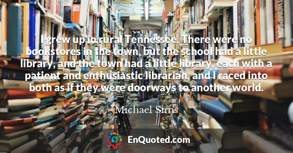 I grew up in rural Tennessee. There were no bookstores in the town, but the school had a little library, and the town had a little library, each with a patient and enthusiastic librarian, and I raced into both as if they were doorways to another world.