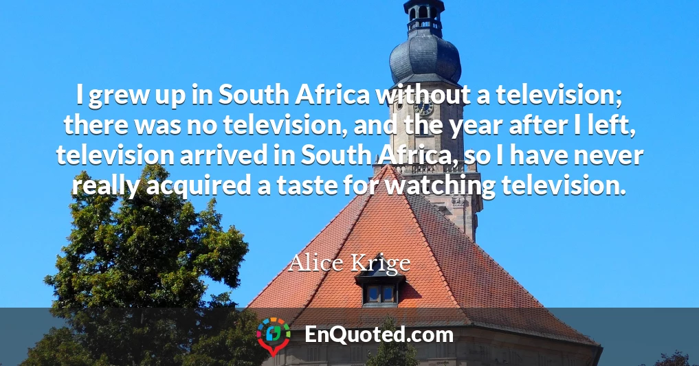 I grew up in South Africa without a television; there was no television, and the year after I left, television arrived in South Africa, so I have never really acquired a taste for watching television.