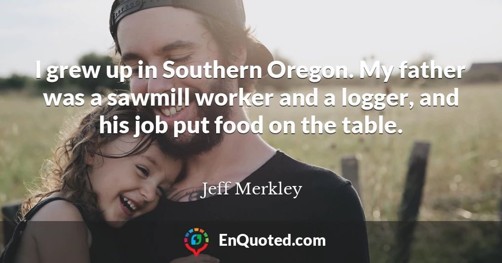I grew up in Southern Oregon. My father was a sawmill worker and a logger, and his job put food on the table.