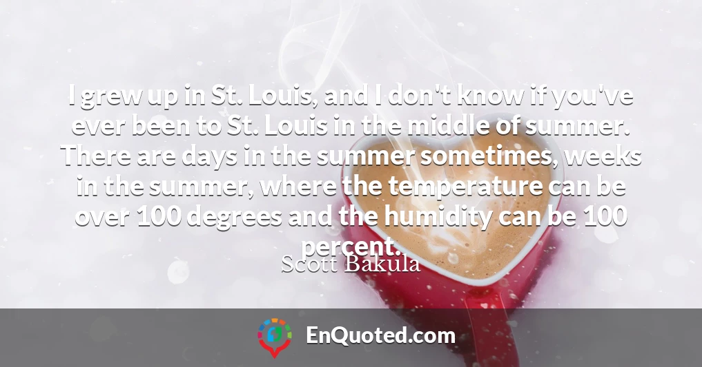 I grew up in St. Louis, and I don't know if you've ever been to St. Louis in the middle of summer. There are days in the summer sometimes, weeks in the summer, where the temperature can be over 100 degrees and the humidity can be 100 percent.