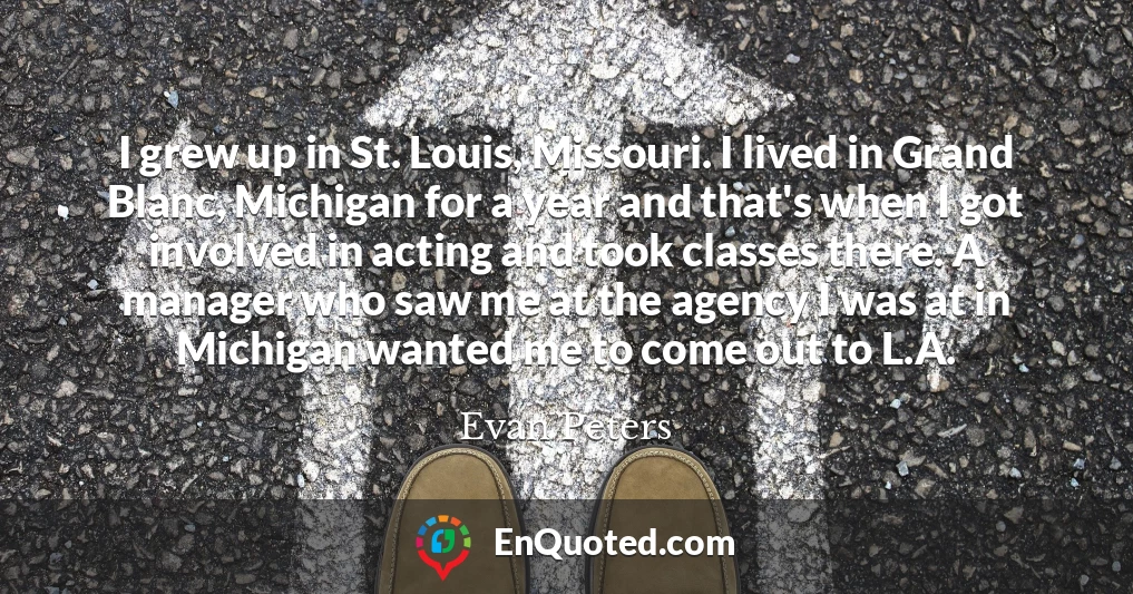 I grew up in St. Louis, Missouri. I lived in Grand Blanc, Michigan for a year and that's when I got involved in acting and took classes there. A manager who saw me at the agency I was at in Michigan wanted me to come out to L.A.