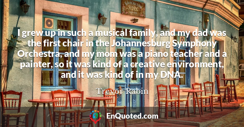 I grew up in such a musical family, and my dad was the first chair in the Johannesburg Symphony Orchestra, and my mom was a piano teacher and a painter, so it was kind of a creative environment, and it was kind of in my DNA.