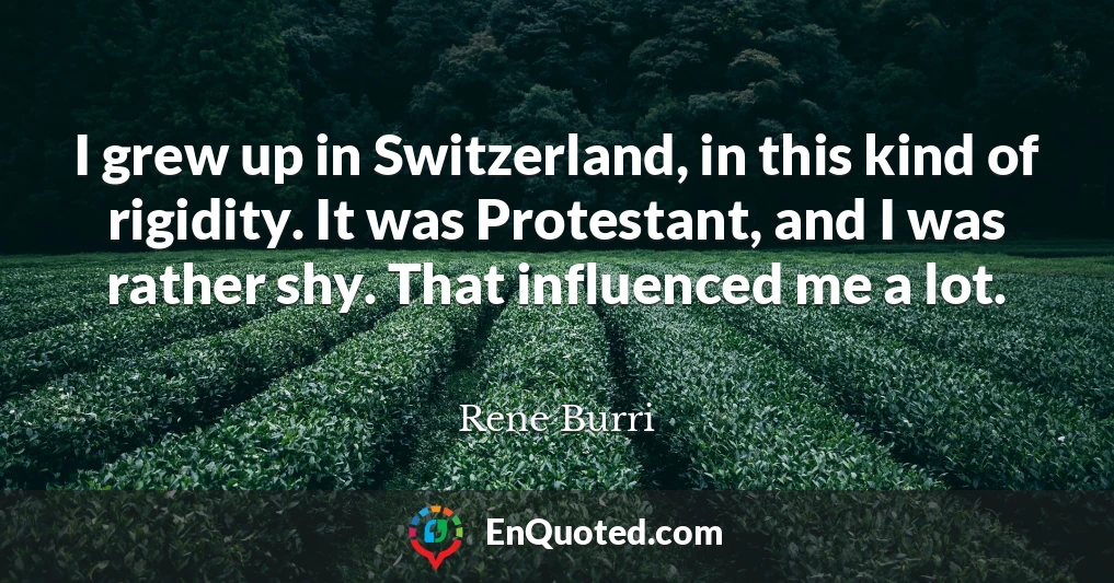 I grew up in Switzerland, in this kind of rigidity. It was Protestant, and I was rather shy. That influenced me a lot.