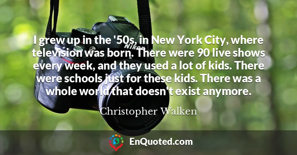 I grew up in the '50s, in New York City, where television was born. There were 90 live shows every week, and they used a lot of kids. There were schools just for these kids. There was a whole world that doesn't exist anymore.