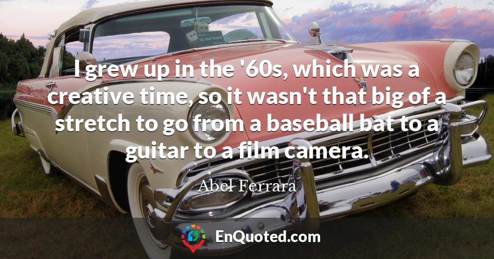 I grew up in the '60s, which was a creative time, so it wasn't that big of a stretch to go from a baseball bat to a guitar to a film camera.