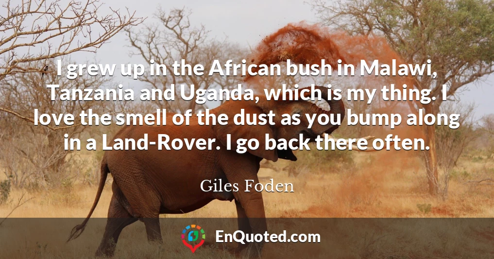 I grew up in the African bush in Malawi, Tanzania and Uganda, which is my thing. I love the smell of the dust as you bump along in a Land-Rover. I go back there often.