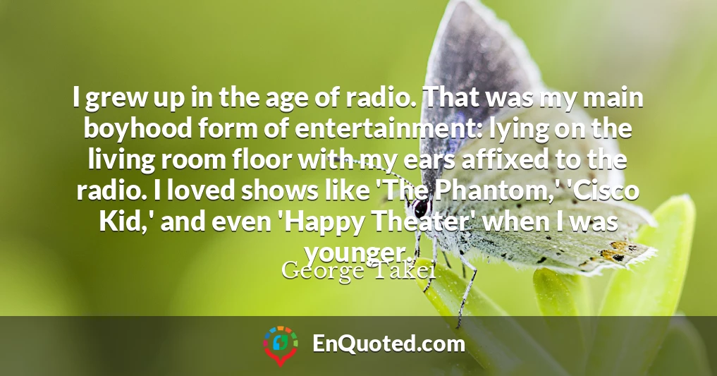 I grew up in the age of radio. That was my main boyhood form of entertainment: lying on the living room floor with my ears affixed to the radio. I loved shows like 'The Phantom,' 'Cisco Kid,' and even 'Happy Theater' when I was younger.