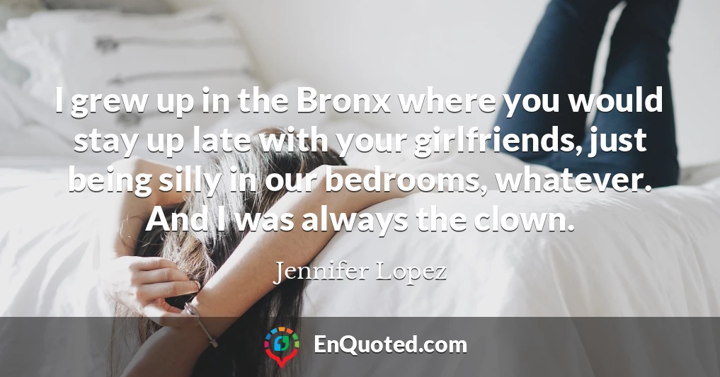 I grew up in the Bronx where you would stay up late with your girlfriends, just being silly in our bedrooms, whatever. And I was always the clown.