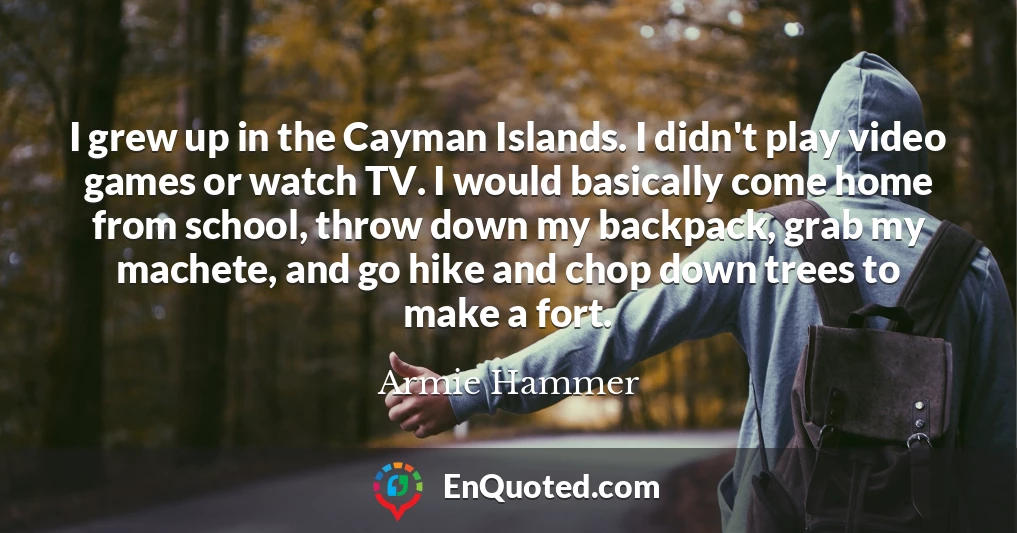 I grew up in the Cayman Islands. I didn't play video games or watch TV. I would basically come home from school, throw down my backpack, grab my machete, and go hike and chop down trees to make a fort.