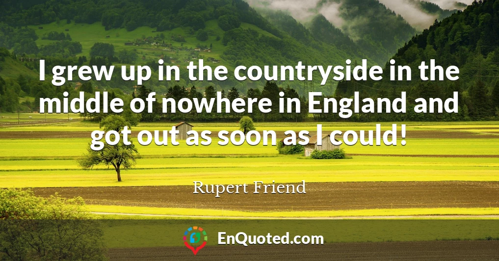 I grew up in the countryside in the middle of nowhere in England and got out as soon as I could!